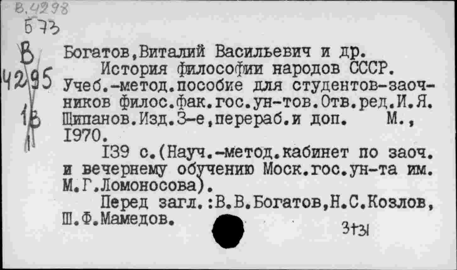 ﻿бть
5 Богатов,Виталий Васильевич и др. ллг История философии народов СССР. /'“Э Учеб.-метод.пособие для студентов-заоч->У ников филос.фак.гос.ун-тов.Отв.ред.И.Я. 1Е Щипанов.Изд.З-е,перераб.и доп. М., Т 1970.
139 с.(Науч.-метод.кабинет по заоч. и вечернему обучению Моск.гос.ун-та им. М.Г,Ломоносова).
Перед загл.:В.В.Богатов,Н.С.Козлов, Ш.Ф. Мамедов.	,